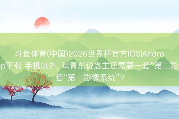 斗鱼体育(中国)2026世界杯官方IOS|Android手机app下载 手机以外， 年青东说念主还需要一套“第二影像系统”?