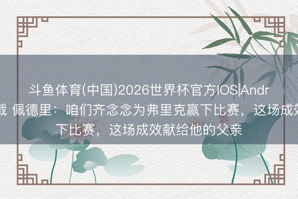 斗鱼体育(中国)2026世界杯官方IOS|Android手机app下载 佩德里：咱们齐念念为弗里克赢下比赛，这场成效献给他的父亲