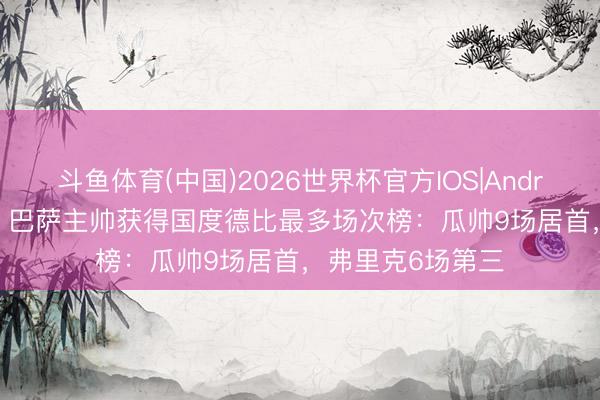 斗鱼体育(中国)2026世界杯官方IOS|Android手机app下载 巴萨主帅获得国度德比最多场次榜：瓜帅9场居首，弗里克6场第三