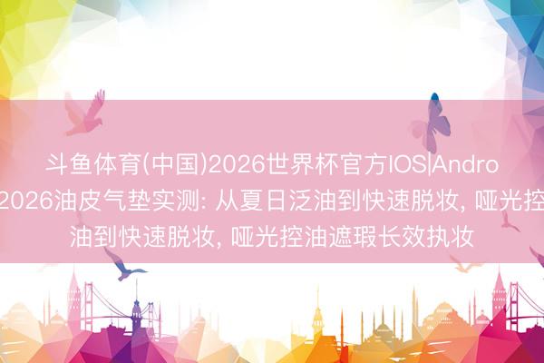 斗鱼体育(中国)2026世界杯官方IOS|Android手机app下载 2026油皮气垫实测: 从夏日泛油到快速脱妆， 哑光控油遮瑕长效执妆