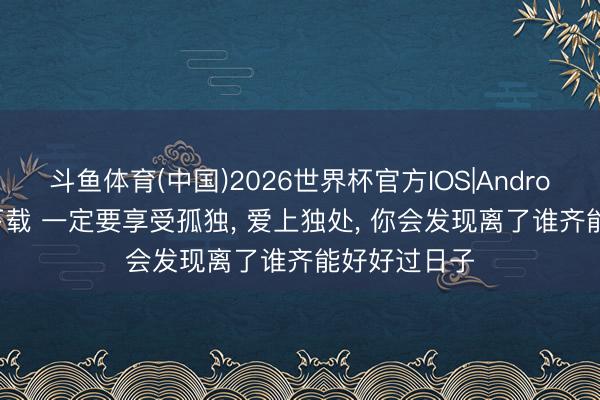 斗鱼体育(中国)2026世界杯官方IOS|Android手机app下载 一定要享受孤独， 爱上独处， 你会发现离了谁齐能好好过日子