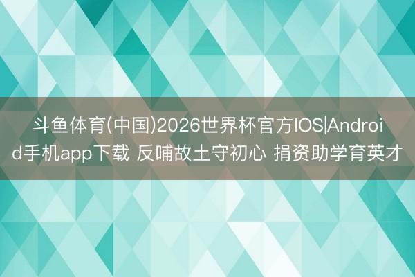 斗鱼体育(中国)2026世界杯官方IOS|Android手机app下载 反哺故土守初心 捐资助学育英才