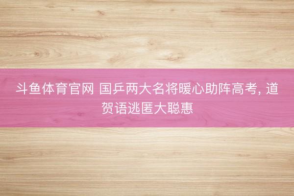 斗鱼体育官网 国乒两大名将暖心助阵高考， 道贺语逃匿大聪惠