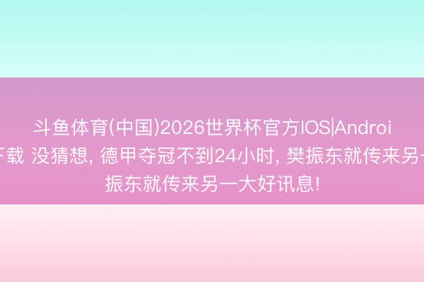 斗鱼体育(中国)2026世界杯官方IOS|Android手机app下载 没猜想， 德甲夺冠不到24小时， 樊振东就传来另一大好讯息!
