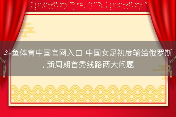 斗鱼体育中国官网入口 中国女足初度输给俄罗斯， 新周期首秀线路两大问题