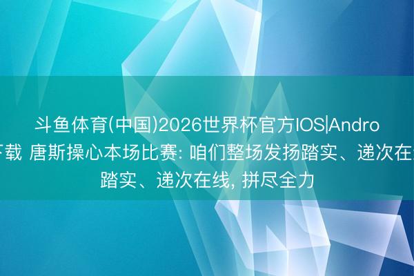 斗鱼体育(中国)2026世界杯官方IOS|Android手机app下载 唐斯操心本场比赛: 咱们整场发扬踏实、递次在线， 拼尽全力