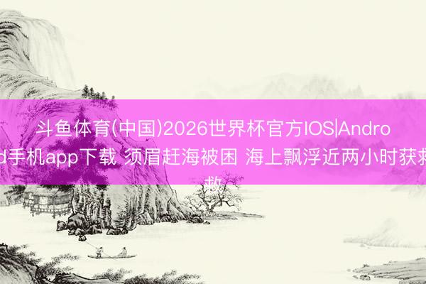 斗鱼体育(中国)2026世界杯官方IOS|Android手机app下载 须眉赶海被困 海上飘浮近两小时获救