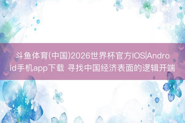 斗鱼体育(中国)2026世界杯官方IOS|Android手机app下载 寻找中国经济表面的逻辑开端