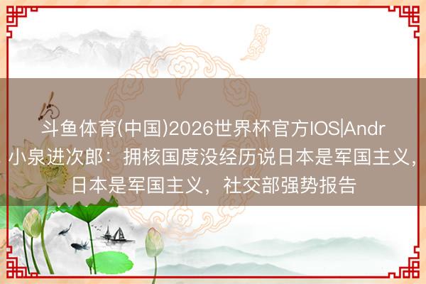 斗鱼体育(中国)2026世界杯官方IOS|Android手机app下载 小泉进次郎:拥核国度没经历说日本是军国主义,社交部强势报告