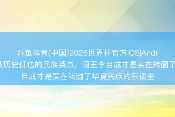 斗鱼体育(中国)2026世界杯官方IOS|Android手机app下载 被历史低估的民族英杰，闯王李自成才是实在转圜了华夏民族的东谈主