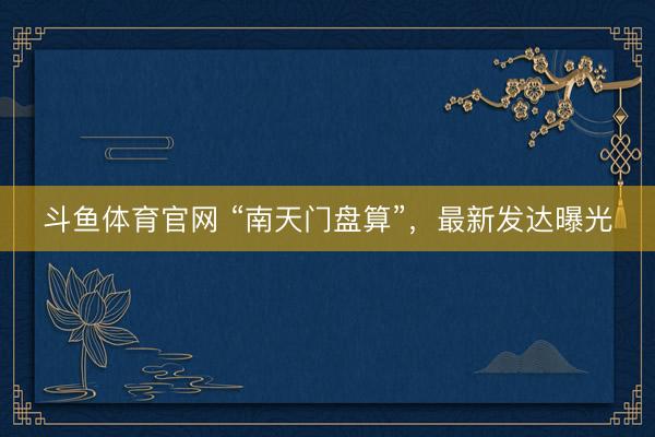 斗鱼体育官网 “南天门盘算”，最新发达曝光