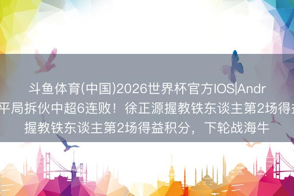 斗鱼体育(中国)2026世界杯官方IOS|Android手机app下载 以平局拆伙中超6连败！徐正源握教铁东谈主第2场得益积分，下轮战海牛
