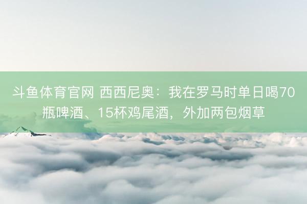斗鱼体育官网 西西尼奥：我在罗马时单日喝70瓶啤酒、15杯鸡尾酒，外加两包烟草