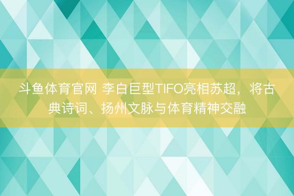 斗鱼体育官网 李白巨型TIFO亮相苏超，将古典诗词、扬州文脉与体育精神交融
