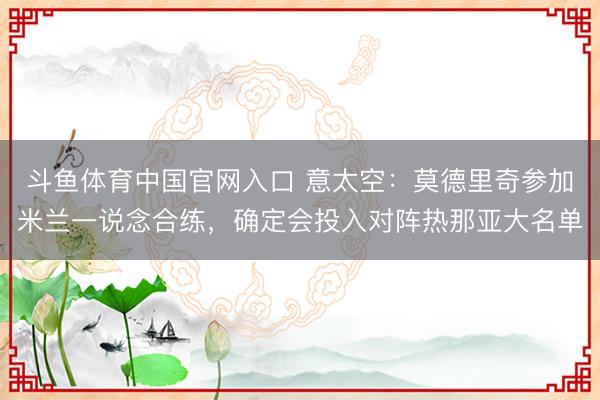 斗鱼体育中国官网入口 意太空：莫德里奇参加米兰一说念合练，确定会投入对阵热那亚大名单