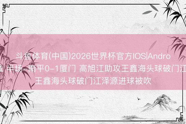 斗鱼体育(中国)2026世界杯官方IOS|Android手机app下载 半场-南平0-1厦门 高旭江助攻王鑫海头球破门江泽源进球被吹