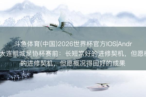 斗鱼体育(中国)2026世界杯官方IOS|Android手机app下载 大连鲲城足协杯赛前：长短常好的进修契机，但愿概况得回好的成果