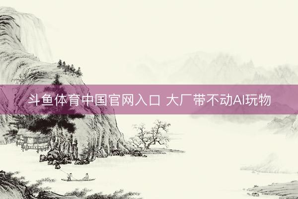 斗鱼体育中国官网入口 大厂带不动AI玩物