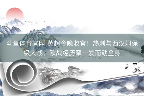 斗鱼体育官网 英超今晚收官！热刺与西汉姆保级大战，欧战经历牵一发而动全身