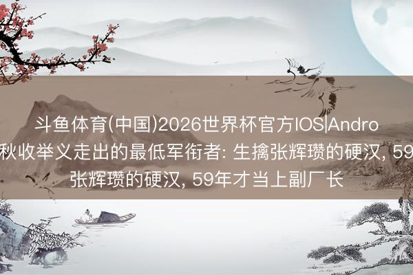 斗鱼体育(中国)2026世界杯官方IOS|Android手机app下载 秋收举义走出的最低军衔者: 生擒张辉瓒的硬汉, 59年才当上副厂长