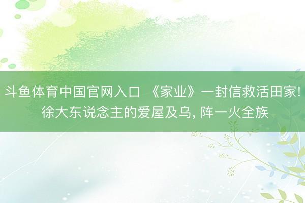 斗鱼体育中国官网入口 《家业》一封信救活田家! 徐大东说念主的爱屋及乌， 阵一火全族