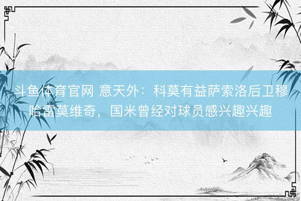 斗鱼体育官网 意天外:科莫有益萨索洛后卫穆哈雷莫维奇,国米曾