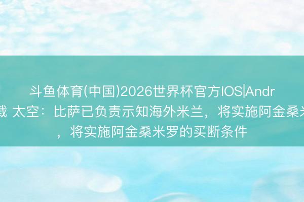 斗鱼体育(中国)2026世界杯官方IOS|Android手机app下载 太空：比萨已负责示知海外米兰，将实施阿金桑米罗的买断条件