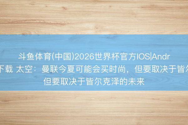 斗鱼体育(中国)2026世界杯官方IOS|Android手机app下载 太空：曼联今夏可能会买时尚，但要取决于皆尔克泽的未来
