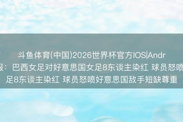 斗鱼体育(中国)2026世界杯官方IOS|Android手机app下载 太阳报：巴西女足对好意思国女足8东谈主染红 球员怒喷好意思国敌手短缺尊重