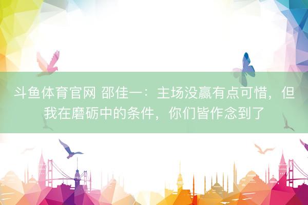 斗鱼体育官网 邵佳一：主场没赢有点可惜，但我在磨砺中的条件，你们皆作念到了