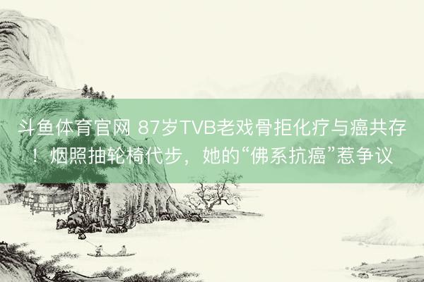 斗鱼体育官网 87岁TVB老戏骨拒化疗与癌共存！烟照抽轮椅代步，她的“佛系抗癌”惹争议