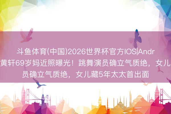 斗鱼体育(中国)2026世界杯官方IOS|Android手机app下载 黄轩69岁妈近照曝光！跳舞演员确立气质绝，女儿藏5年太太首出面