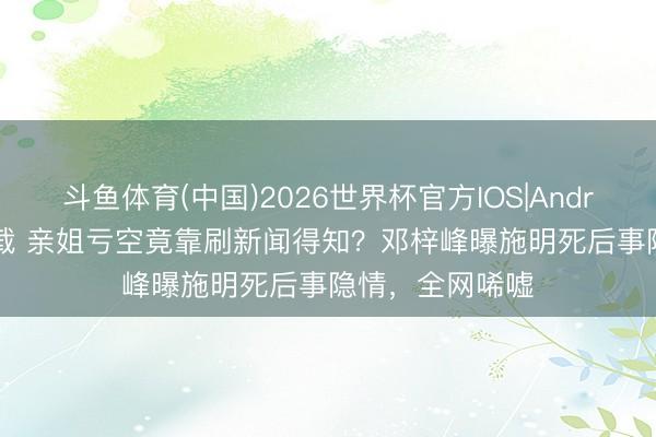 斗鱼体育(中国)2026世界杯官方IOS|Android手机app下载 亲姐亏空竟靠刷新闻得知？邓梓峰曝施明死后事隐情，全网唏嘘