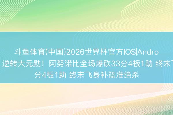 斗鱼体育(中国)2026世界杯官方IOS|Android手机app下载 逆转大元勋！阿努诺比全场爆砍33分4板1助 终末飞身补篮准绝杀
