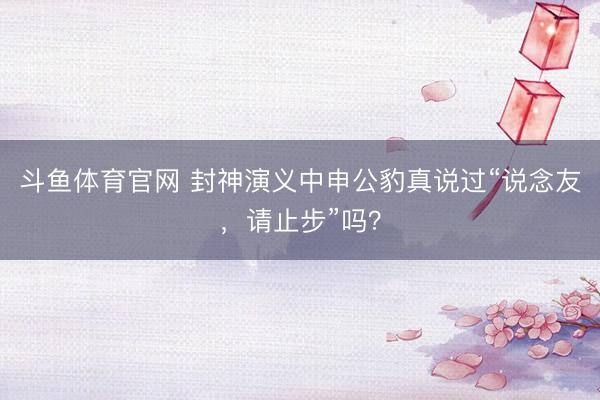 斗鱼体育官网 封神演义中申公豹真说过“说念友，请止步”吗？