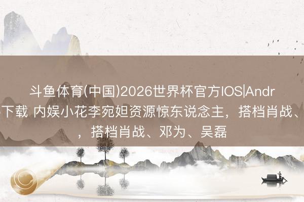 斗鱼体育(中国)2026世界杯官方IOS|Android手机app下载 内娱小花李宛妲资源惊东说念主，搭档肖战、邓为、吴磊