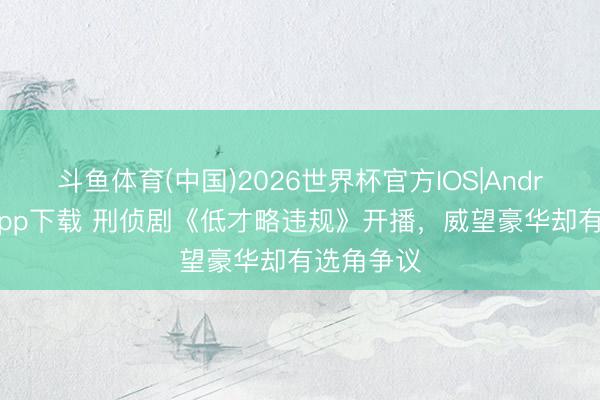 斗鱼体育(中国)2026世界杯官方IOS|Android手机app下载 刑侦剧《低才略违规》开播，威望豪华却有选角争议