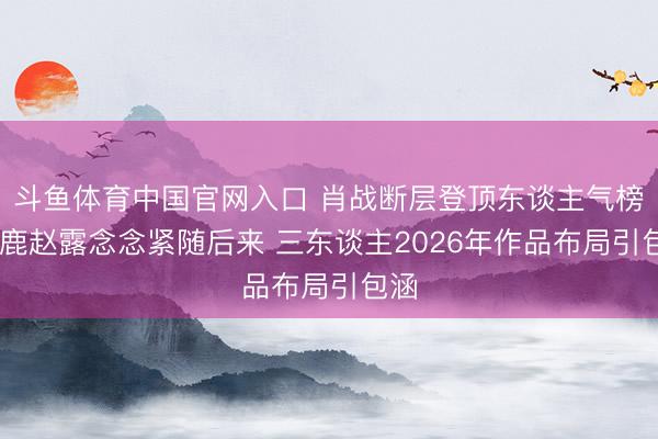 斗鱼体育中国官网入口 肖战断层登顶东谈主气榜 白鹿赵露念念紧随后来 三东谈主2026年作品布局引包涵
