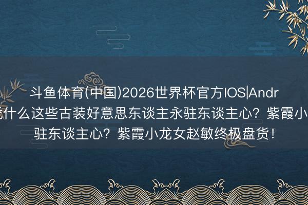 斗鱼体育(中国)2026世界杯官方IOS|Android手机app下载 凭什么这些古装好意思东谈主永驻东谈主心？紫霞小龙女赵敏终极盘货！