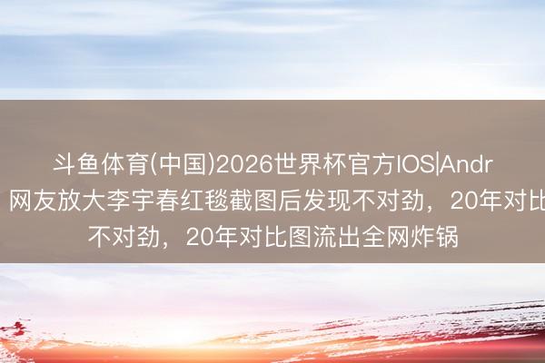 斗鱼体育(中国)2026世界杯官方IOS|Android手机app下载 网友放大李宇春红毯截图后发现不对劲，20年对比图流出全网炸锅