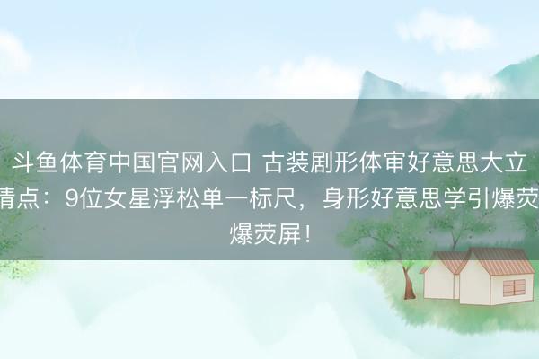斗鱼体育中国官网入口 古装剧形体审好意思大立异清点：9位女星浮松单一标尺，身形好意思学引爆荧屏！