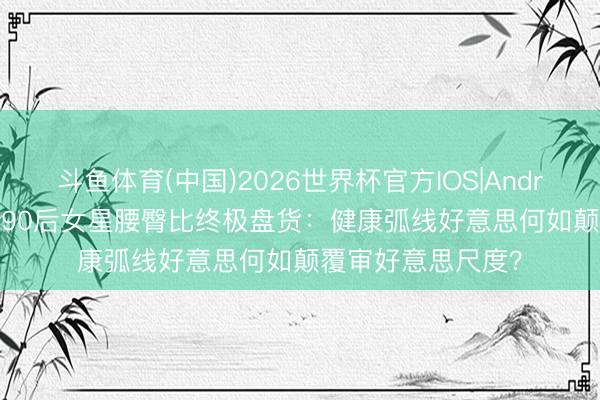 斗鱼体育(中国)2026世界杯官方IOS|Android手机app下载 90后女星腰臀比终极盘货：健康弧线好意思何如颠覆审好意思尺度？