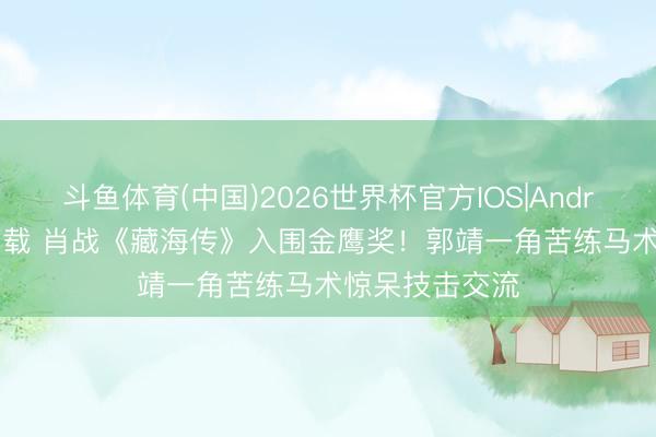 斗鱼体育(中国)2026世界杯官方IOS|Android手机app下载 肖战《藏海传》入围金鹰奖！郭靖一角苦练马术惊呆技击交流