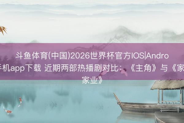 斗鱼体育(中国)2026世界杯官方IOS|Android手机app下载 近期两部热播剧对比：《主角》与《家业》