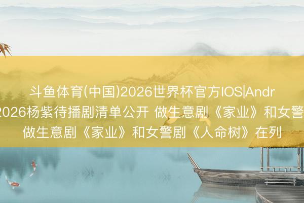 斗鱼体育(中国)2026世界杯官方IOS|Android手机app下载 2026杨紫待播剧清单公开 做生意剧《家业》和女警剧《人命树》在列
