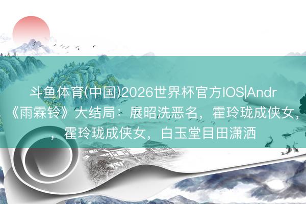 斗鱼体育(中国)2026世界杯官方IOS|Android手机app下载 《雨霖铃》大结局：展昭洗恶名，霍玲珑成侠女，白玉堂目田潇洒
