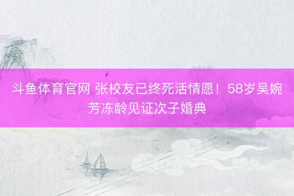 斗鱼体育官网 张校友已终死活情愿！58岁吴婉芳冻龄见证次子婚典