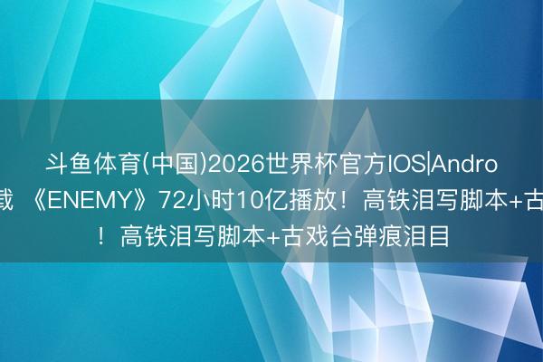 斗鱼体育(中国)2026世界杯官方IOS|Android手机app下载 《ENEMY》72小时10亿播放！高铁泪写脚本+古戏台弹痕泪目