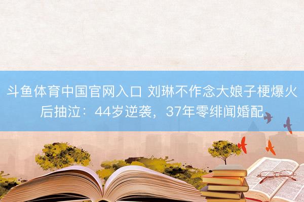 斗鱼体育中国官网入口 刘琳不作念大娘子梗爆火后抽泣：44岁逆袭，37年零绯闻婚配