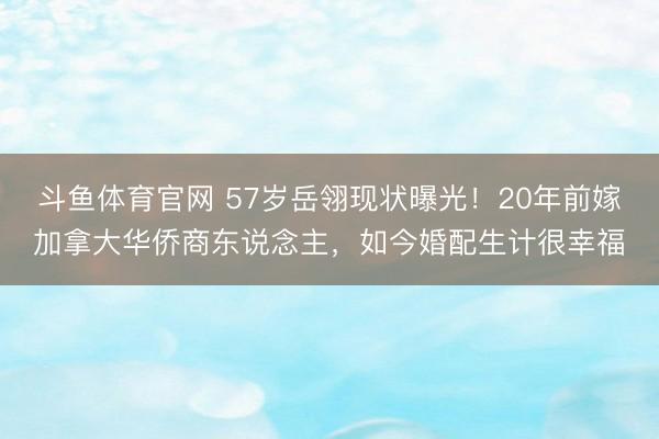 斗鱼体育官网 57岁岳翎现状曝光！20年前嫁加拿大华侨商东说念主，如今婚配生计很幸福
